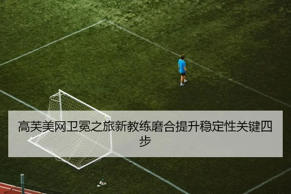 高芙美网卫冕之旅新教练磨合提升稳定性关键四步